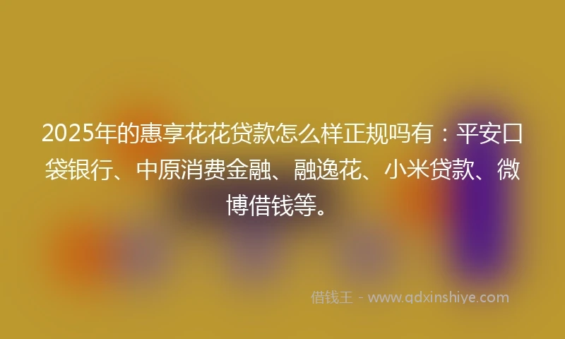 2025年的惠享花花贷款怎么样正规吗有：平安口袋银行、中原消费金融、融逸花、小米贷款、微博借钱等。
