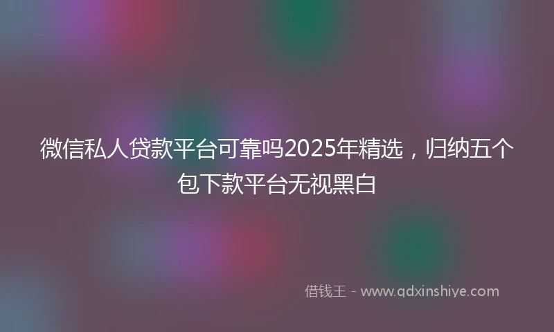 微信私人贷款平台可靠吗2025年精选,归纳五个包下款平台无视黑白