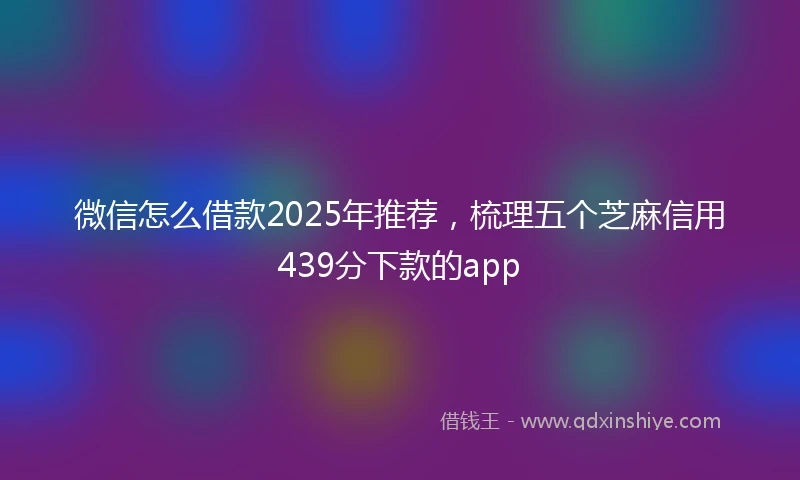 微信怎么借款2025年推荐，梳理五个芝麻信用439分下款的app