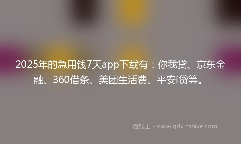 2025年的急用钱7天app下载有：你我贷、京东金融、360借条、美团生活费、平安i贷等。