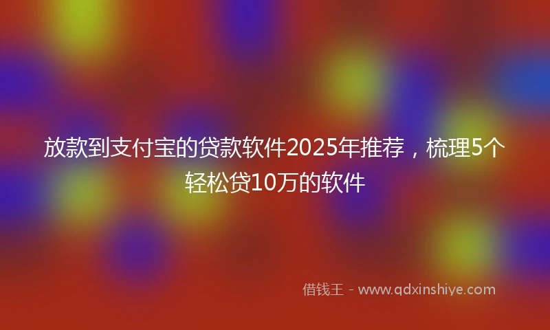 放款到支付宝的贷款软件2025年推荐，梳理5个轻松贷10万的软件