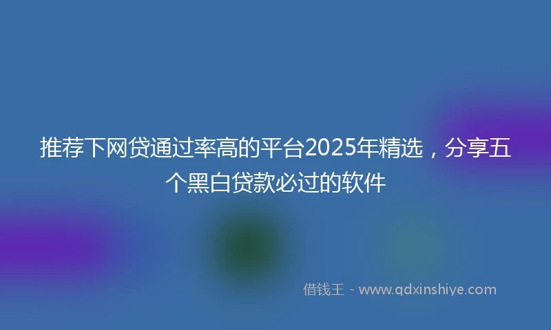 推荐下网贷通过率高的平台2025年精选，分享五个黑白贷款必过的软件
