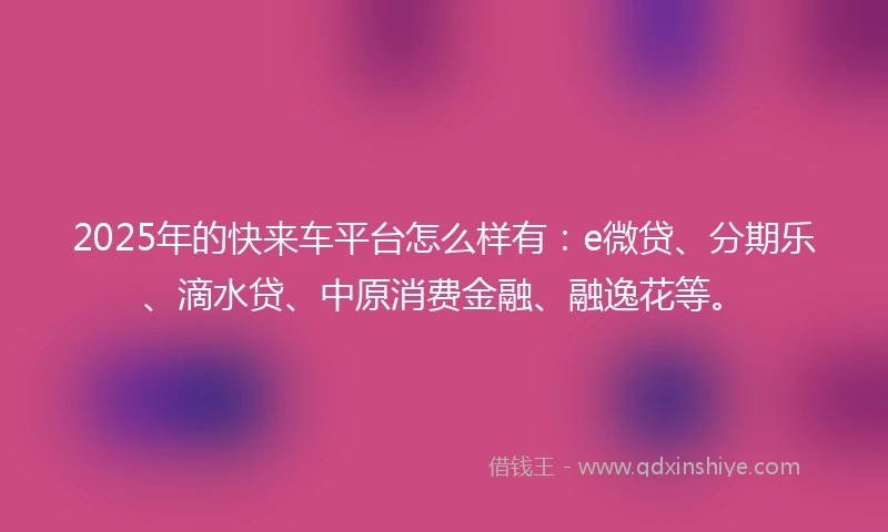 2025年的快来车平台怎么样有：e微贷、分期乐、滴水贷、中原消费金融、融逸花等。