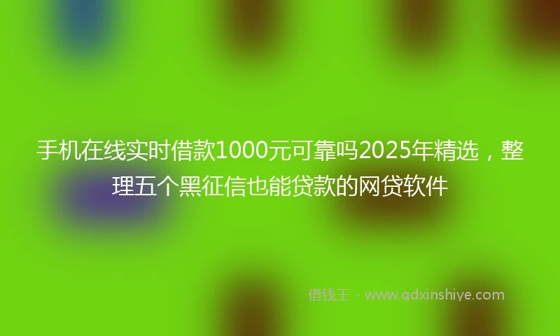 手机在线实时借款1000元可靠吗2025年精选，整理五个黑征信也能贷款的网贷软件
