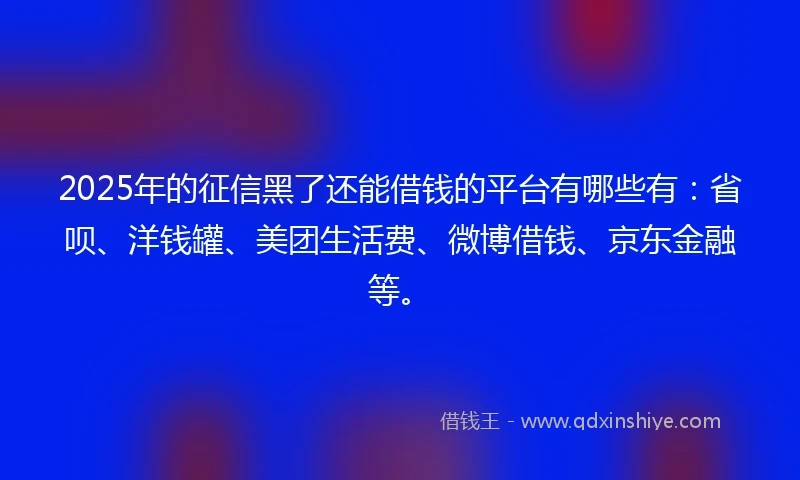 2025年的征信黑了还能借钱的平台有哪些有：省呗、洋钱罐、美团生活费、微博借钱、京东金融等。
