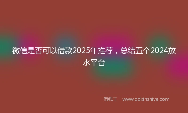 微信是否可以借款2025年推荐，总结五个2024放水平台