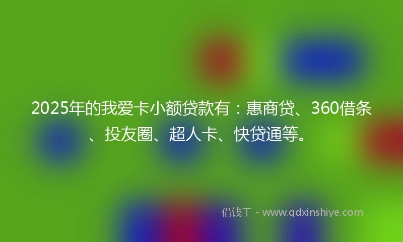 2025年的我爱卡小额贷款有：惠商贷、360借条、投友圈、超人卡、快贷通等。