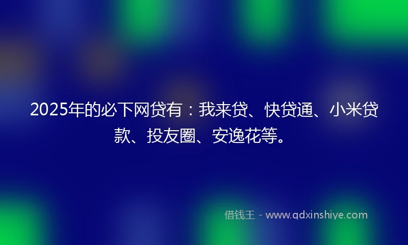 2025年的必下网贷有：我来贷、快贷通、小米贷款、投友圈、安逸花等。