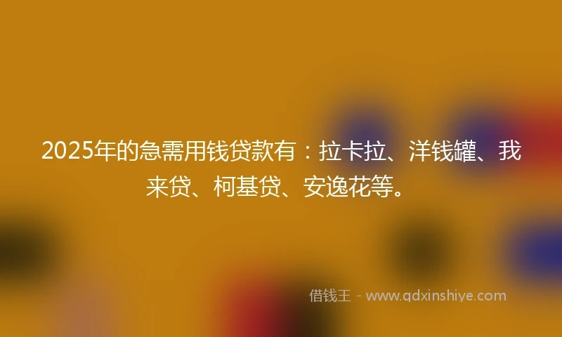 2025年的急需用钱贷款有：拉卡拉、洋钱罐、我来贷、柯基贷、安逸花等。