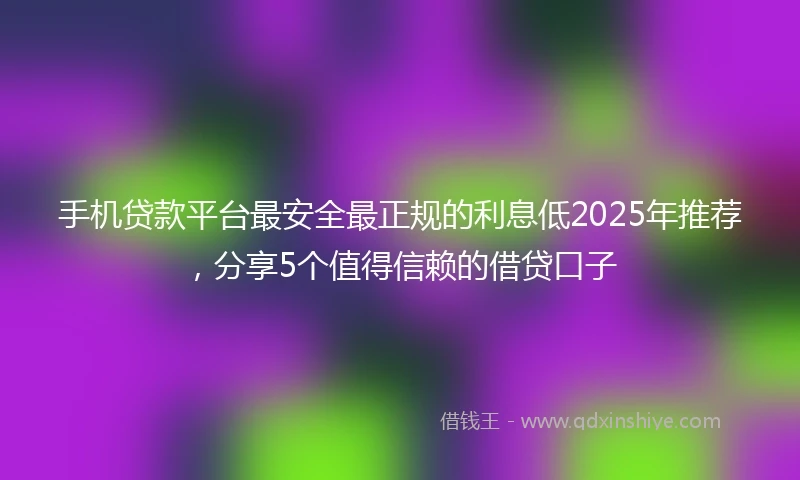 手机贷款平台最安全最正规的利息低2025年推荐，分享5个值得信赖的借贷口子