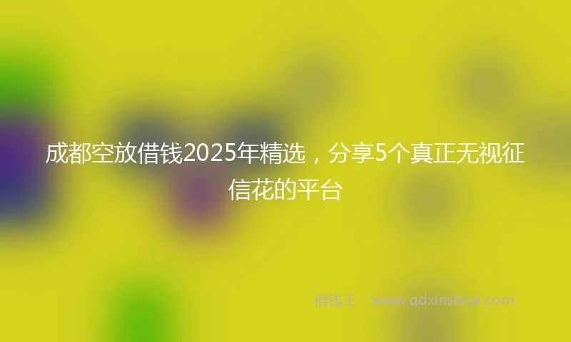 成都空放借钱2025年精选，分享5个真正无视征信花的平台
