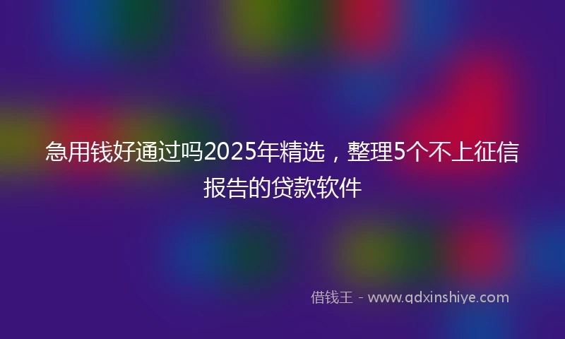 急用钱好通过吗2025年精选，整理5个不上征信报告的贷款软件