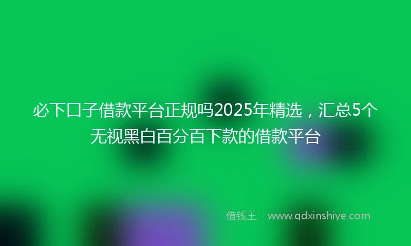必下口子借款平台正规吗2025年精选，汇总5个无视黑白百分百下款的借款平台