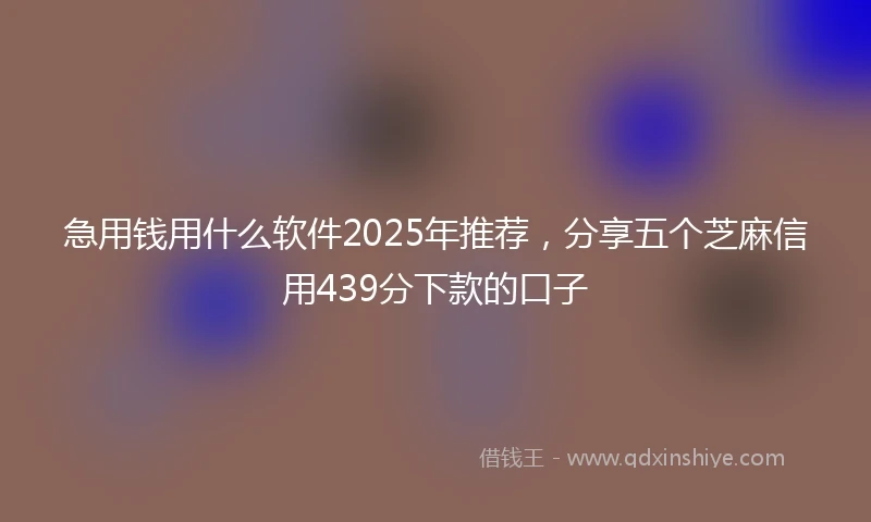 急用钱用什么软件2025年推荐，分享五个芝麻信用439分下款的口子