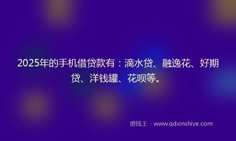 2025年的手机借贷款有：滴水贷、融逸花、好期贷、洋钱罐、花呗等。