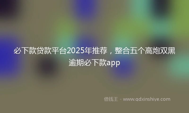 必下款贷款平台2025年推荐，整合五个高炮双黑逾期必下款app