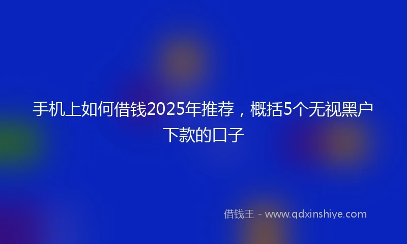 手机上如何借钱2025年推荐，概括5个无视黑户下款的口子