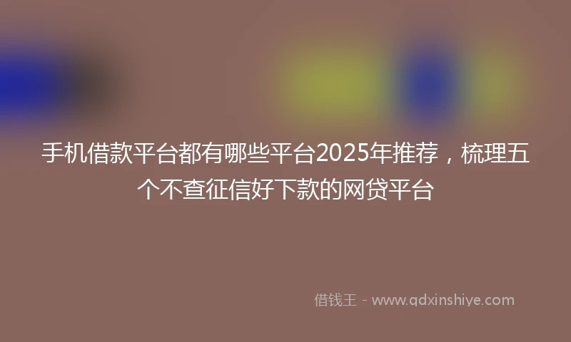 手机借款平台都有哪些平台2025年推荐，梳理五个不查征信好下款的网贷平台