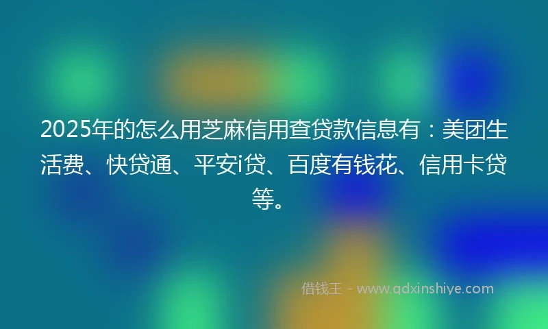 2025年的怎么用芝麻信用查贷款信息有：美团生活费、快贷通、平安i贷、百度有钱花、信用卡贷等。