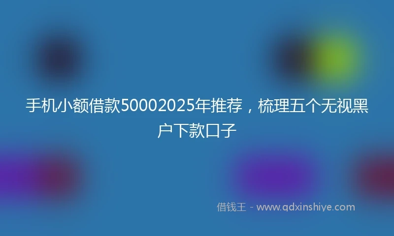 手机小额借款50002025年推荐，梳理五个无视黑户下款口子