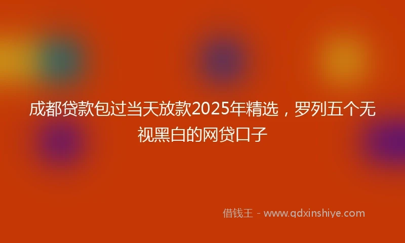 成都贷款包过当天放款2025年精选，罗列五个无视黑白的网贷口子