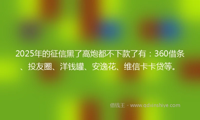 2025年的征信黑了高炮都不下款了有:360借条、投友圈、洋钱罐、安逸花、维信卡卡贷等。