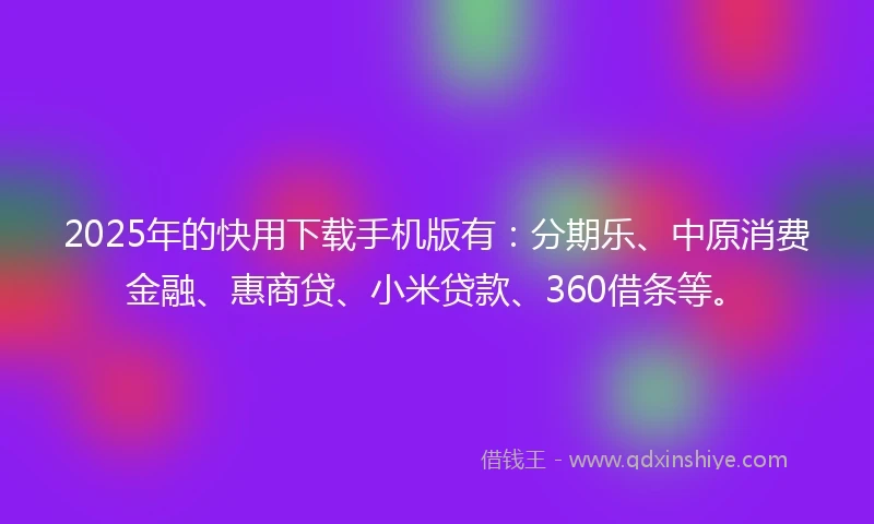 2025年的快用下载手机版有：分期乐、中原消费金融、惠商贷、小米贷款、360借条等。