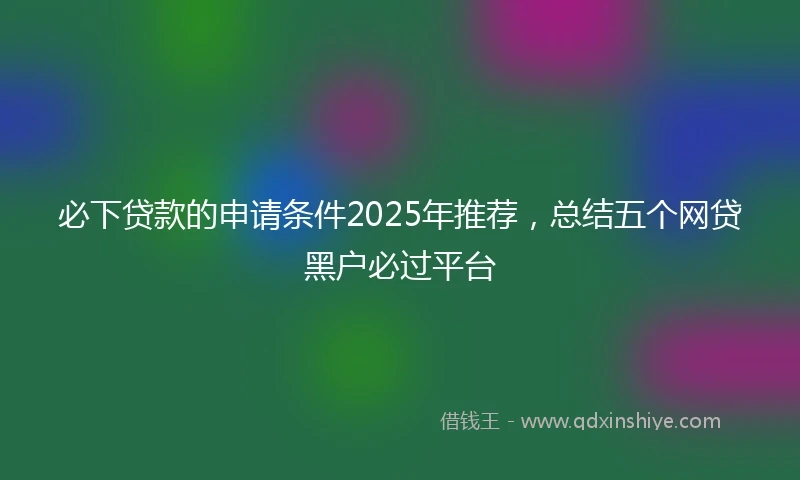 必下贷款的申请条件2025年推荐，总结五个网贷黑户必过平台