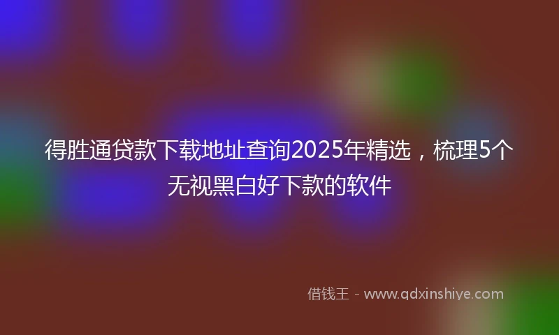 得胜通贷款下载地址查询2025年精选，梳理5个无视黑白好下款的软件
