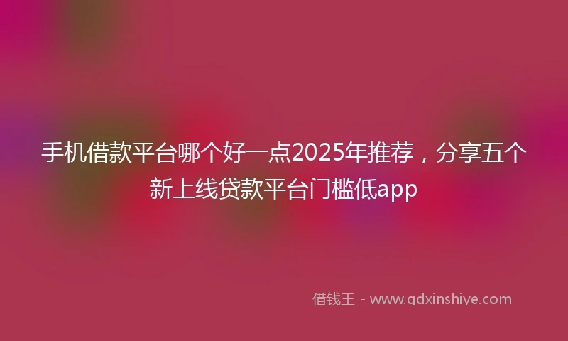 手机借款平台哪个好一点2025年推荐，分享五个新上线贷款平台门槛低app