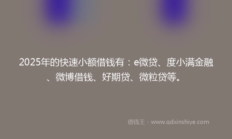 2025年的快速小额借钱有：e微贷、度小满金融、微博借钱、好期贷、微粒贷等。