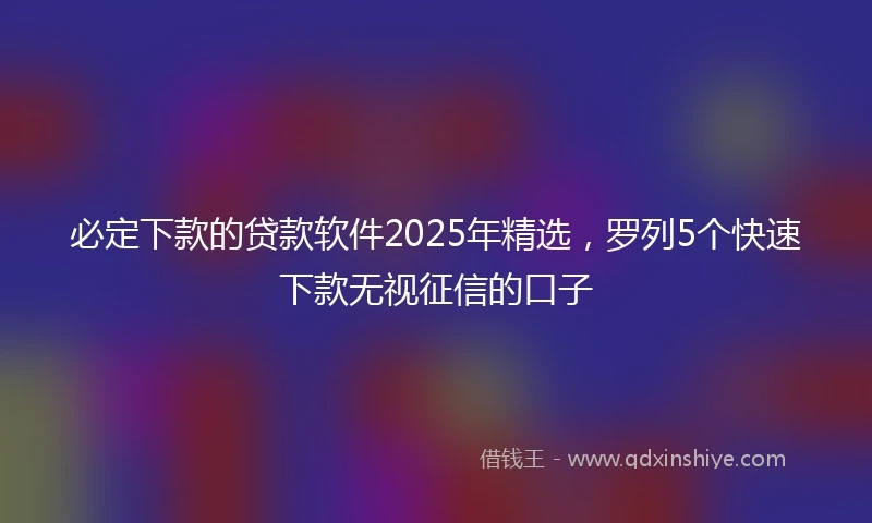 必定下款的贷款软件2025年精选，罗列5个快速下款无视征信的口子