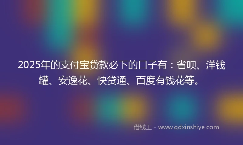 2025年的支付宝贷款必下的口子有：省呗、洋钱罐、安逸花、快贷通、百度有钱花等。