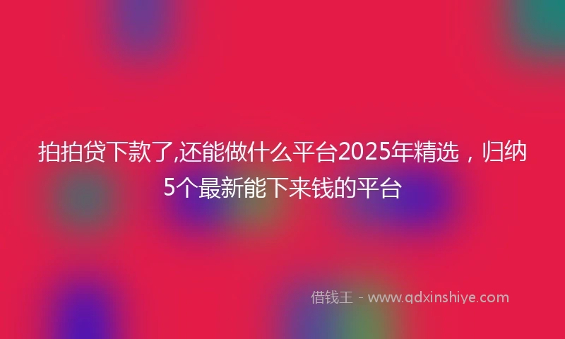拍拍贷下款了,还能做什么平台2025年精选，归纳5个最新能下来钱的平台