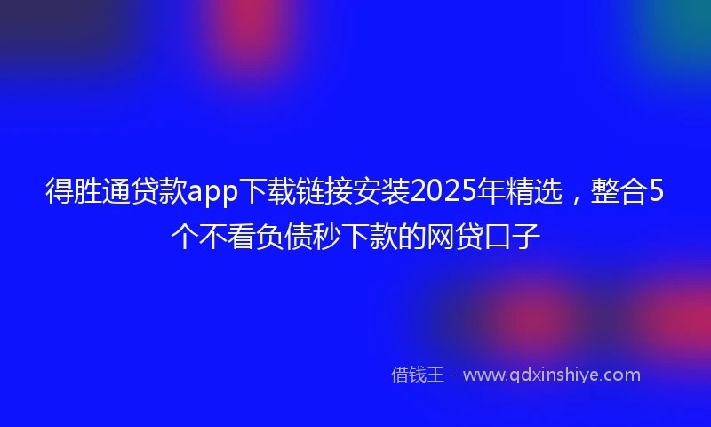 得胜通贷款app下载链接安装2025年精选，整合5个不看负债秒下款的网贷口子