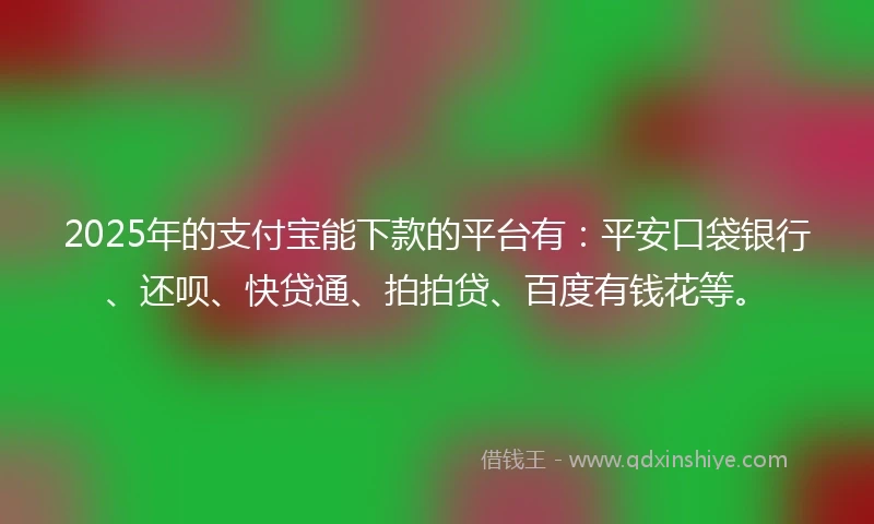 2025年的支付宝能下款的平台有：平安口袋银行、还呗、快贷通、拍拍贷、百度有钱花等。