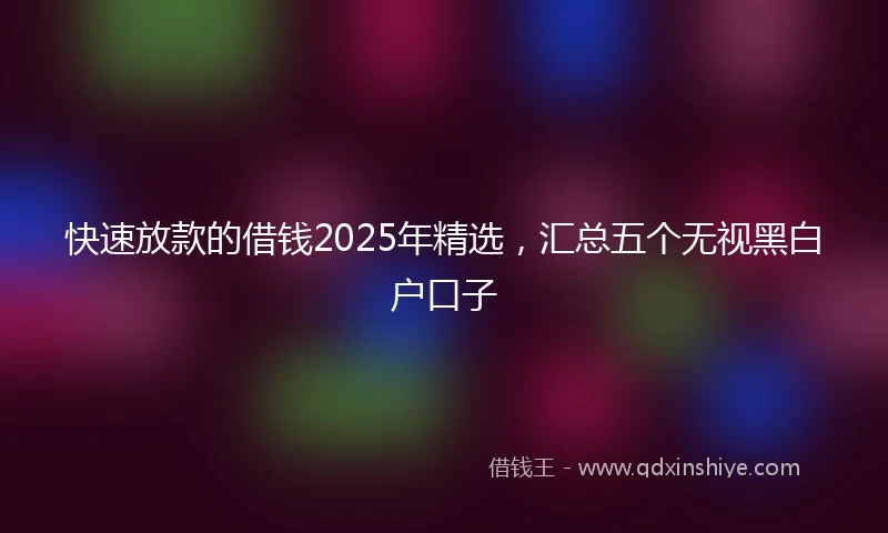 快速放款的借钱2025年精选，汇总五个无视黑白户口子