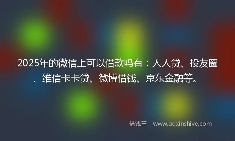2025年的微信上可以借款吗有：人人贷、投友圈、维信卡卡贷、微博借钱、京东金融等。