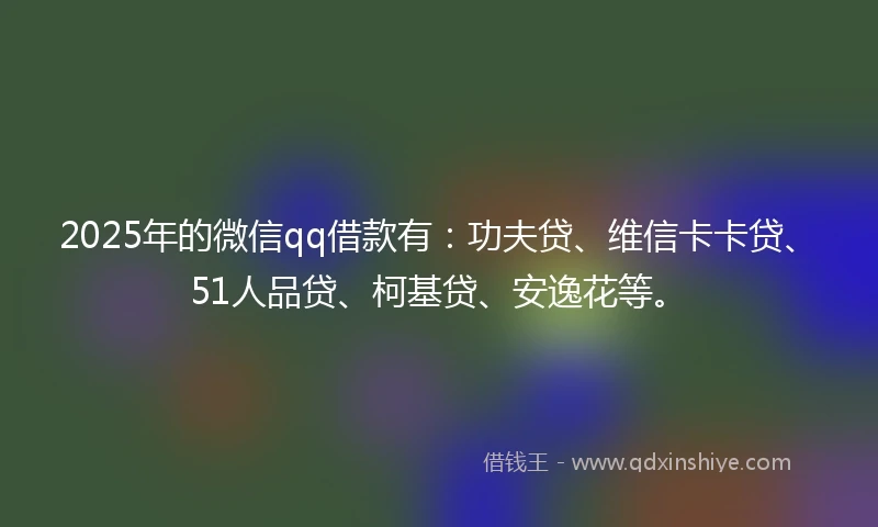 2025年的微信qq借款有：功夫贷、维信卡卡贷、51人品贷、柯基贷、安逸花等。