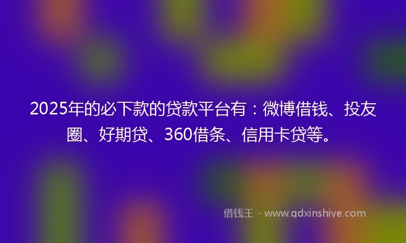 2025年的必下款的贷款平台有：微博借钱、投友圈、好期贷、360借条、信用卡贷等。