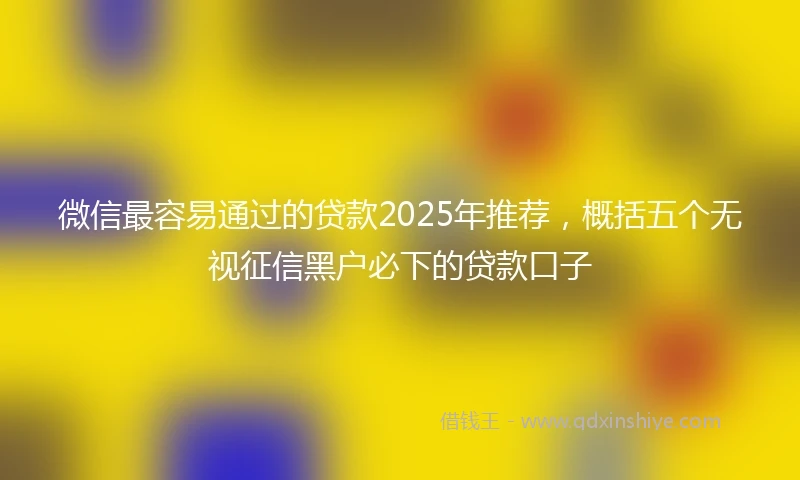 微信最容易通过的贷款2025年推荐，概括五个无视征信黑户必下的贷款口子