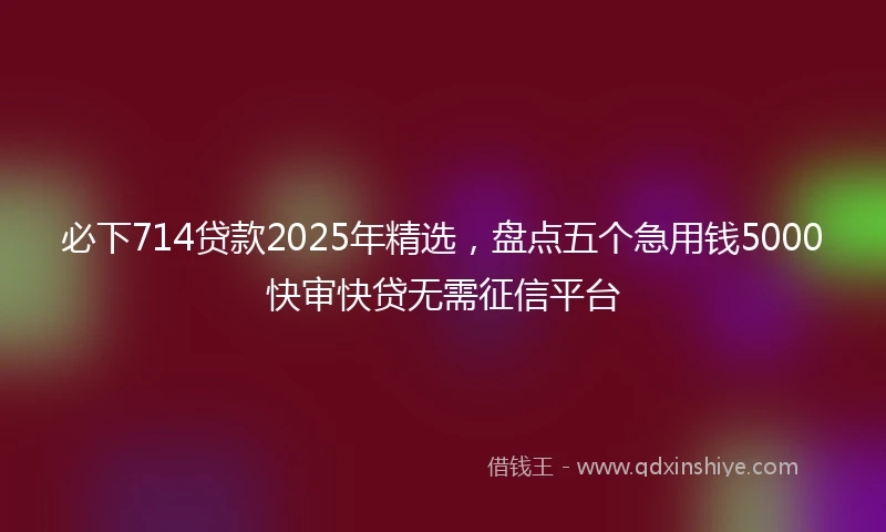 必下714贷款2025年精选,盘点五个急用钱5000快审快贷无需征信平台