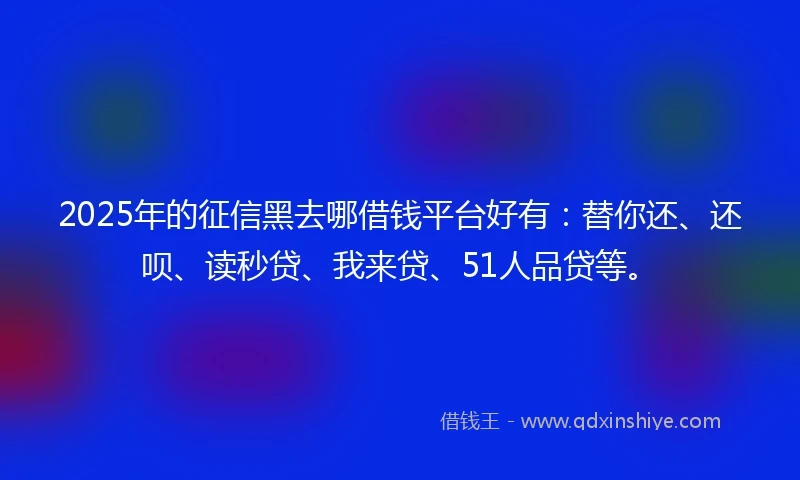 2025年的征信黑去哪借钱平台好有：替你还、还呗、读秒贷、我来贷、51人品贷等。