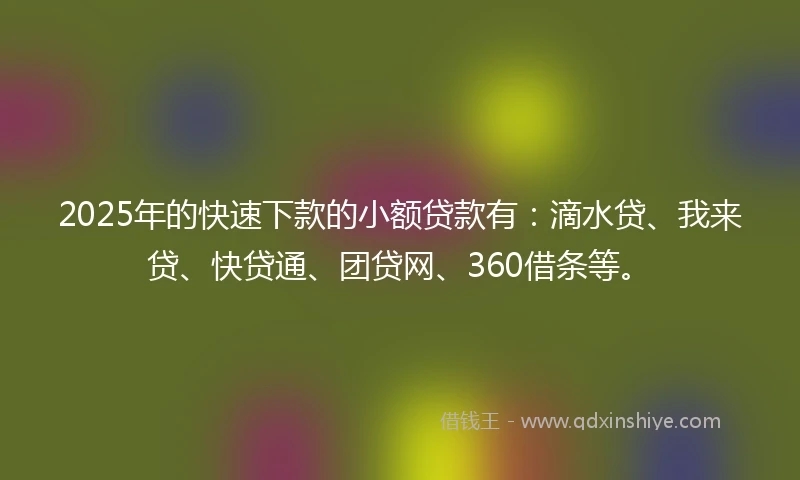 2025年的快速下款的小额贷款有：滴水贷、我来贷、快贷通、团贷网、360借条等。