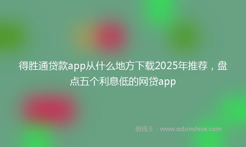 得胜通贷款app从什么地方下载2025年推荐，盘点五个利息低的网贷app