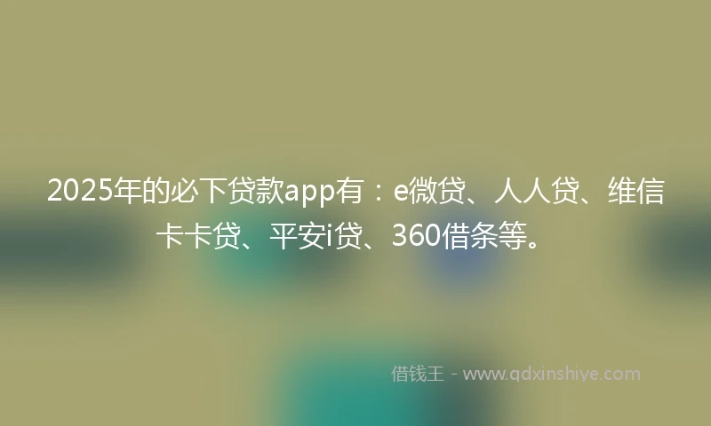 2025年的必下贷款app有：e微贷、人人贷、维信卡卡贷、平安i贷、360借条等。