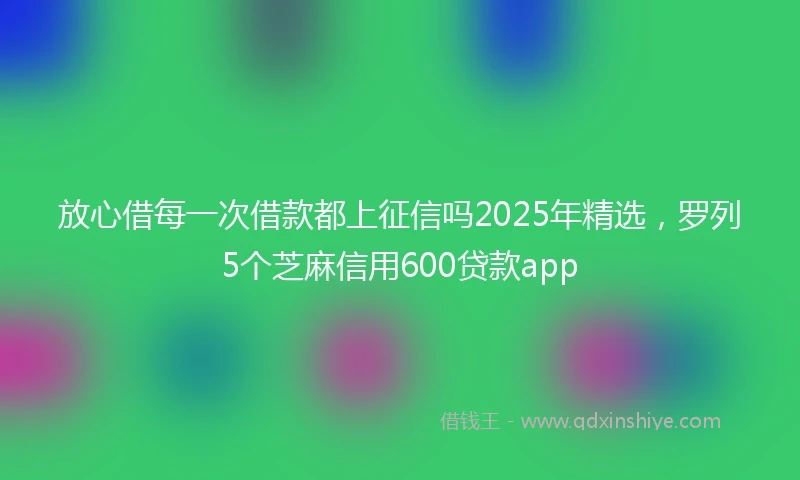 放心借每一次借款都上征信吗2025年精选，罗列5个芝麻信用600贷款app