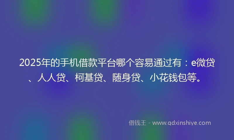 2025年的手机借款平台哪个容易通过有：e微贷、人人贷、柯基贷、随身贷、小花钱包等。