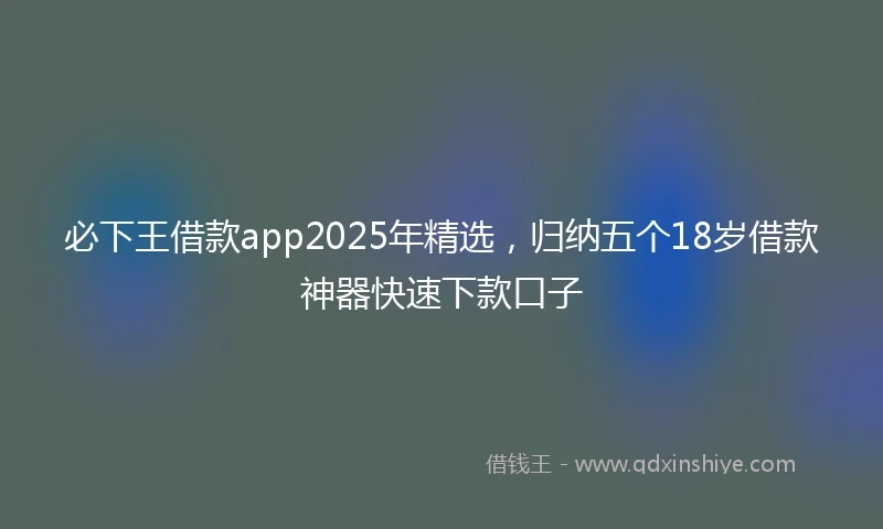 必下王借款app2025年精选，归纳五个18岁借款神器快速下款口子