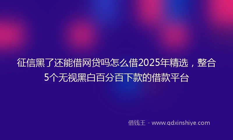 征信黑了还能借网贷吗怎么借2025年精选，整合5个无视黑白百分百下款的借款平台